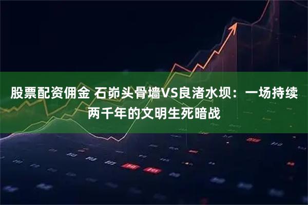 股票配资佣金 石峁头骨墙VS良渚水坝：一场持续两千年的文明生死暗战