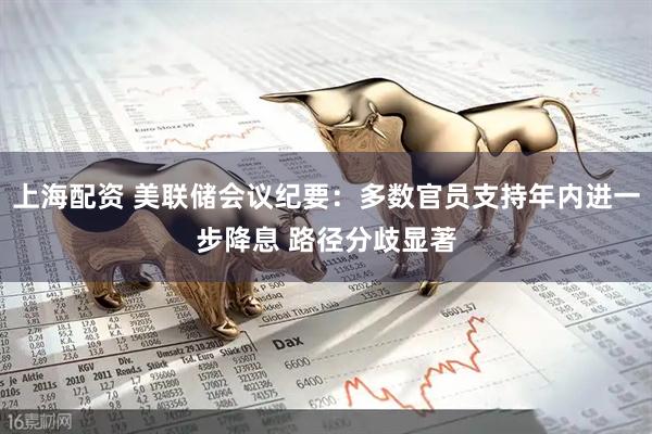 上海配资 美联储会议纪要：多数官员支持年内进一步降息 路径分歧显著