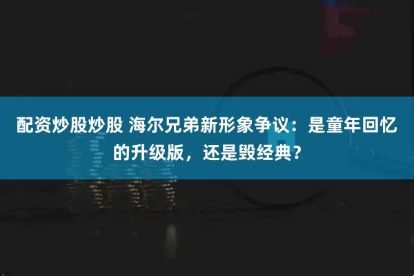 配资炒股炒股 海尔兄弟新形象争议：是童年回忆的升级版，还是毁经典？