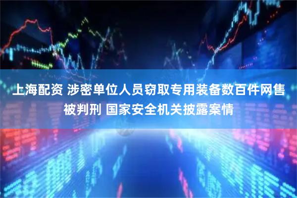 上海配资 涉密单位人员窃取专用装备数百件网售被判刑 国家安全机关披露案情