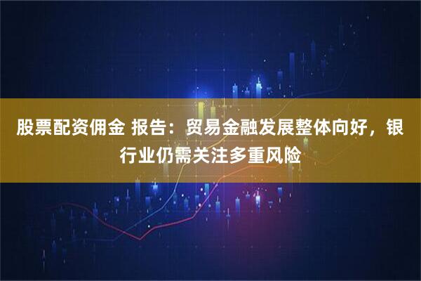 股票配资佣金 报告：贸易金融发展整体向好，银行业仍需关注多重风险
