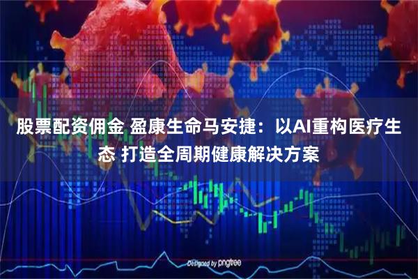 股票配资佣金 盈康生命马安捷：以AI重构医疗生态 打造全周期健康解决方案