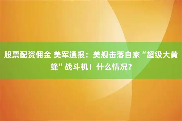 股票配资佣金 美军通报：美舰击落自家“超级大黄蜂”战斗机！什么情况？