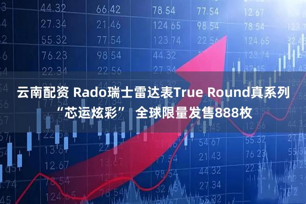 云南配资 Rado瑞士雷达表True Round真系列“芯运炫彩”  全球限量发售888枚