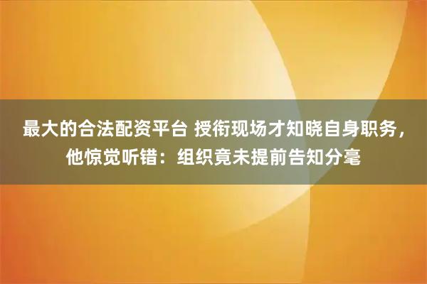 最大的合法配资平台 授衔现场才知晓自身职务，他惊觉听错：组织竟未提前告知分毫