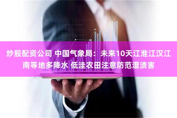炒股配资公司 中国气象局：未来10天江淮江汉江南等地多降水 低洼农田注意防范湿渍害