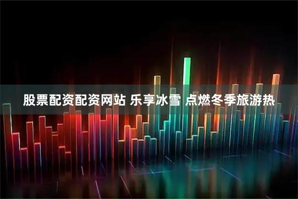 股票配资配资网站 乐享冰雪 点燃冬季旅游热