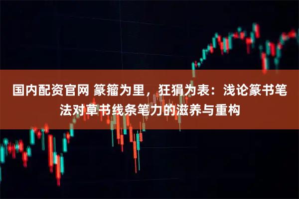 国内配资官网 篆籀为里，狂狷为表：浅论篆书笔法对草书线条笔力的滋养与重构