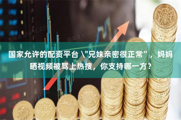 国家允许的配资平台 ＂兄妹亲密很正常”，妈妈晒视频被骂上热搜，你支持哪一方？