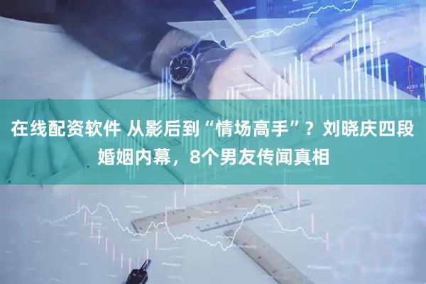 在线配资软件 从影后到“情场高手”？刘晓庆四段婚姻内幕，8个男友传闻真相