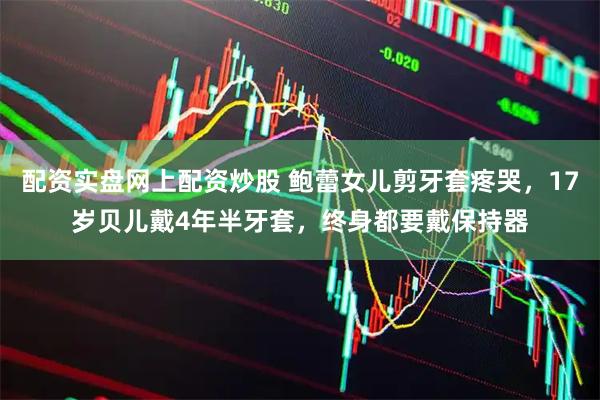 配资实盘网上配资炒股 鲍蕾女儿剪牙套疼哭，17岁贝儿戴4年半牙套，终身都要戴保持器