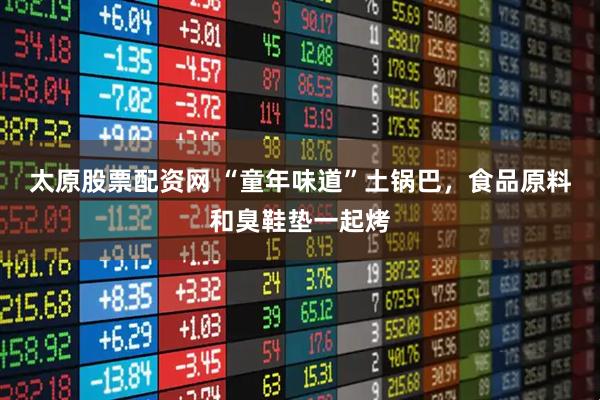 太原股票配资网 “童年味道”土锅巴，食品原料和臭鞋垫一起烤