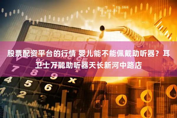 股票配资平台的行情 婴儿能不能佩戴助听器？耳卫士万聪助听器天长新河中路店