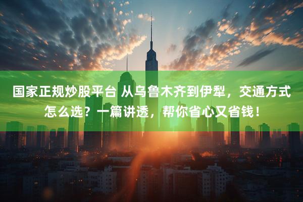 国家正规炒股平台 从乌鲁木齐到伊犁，交通方式怎么选？一篇讲透，帮你省心又省钱！