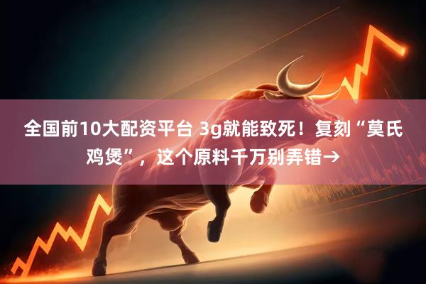 全国前10大配资平台 3g就能致死！复刻“莫氏鸡煲”，这个原料千万别弄错→