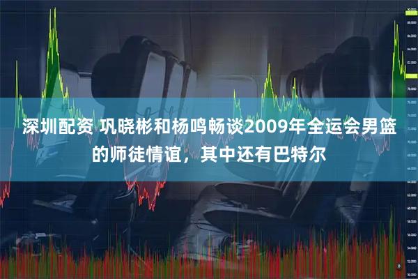 深圳配资 巩晓彬和杨鸣畅谈2009年全运会男篮的师徒情谊，其中还有巴特尔