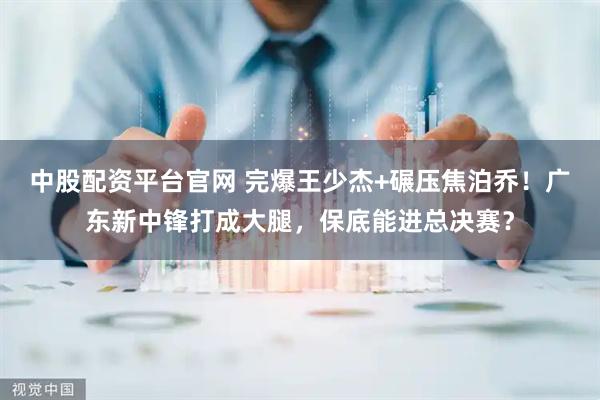 中股配资平台官网 完爆王少杰+碾压焦泊乔！广东新中锋打成大腿，保底能进总决赛？