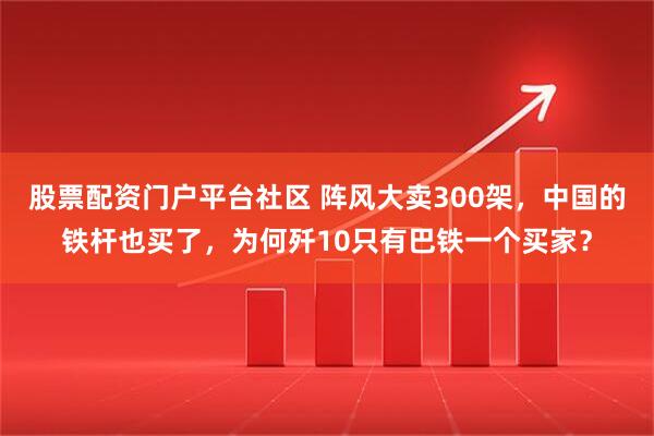 股票配资门户平台社区 阵风大卖300架，中国的铁杆也买了，为何歼10只有巴铁一个买家？