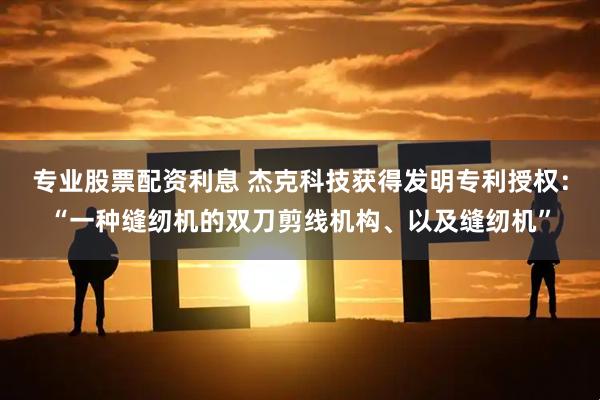 专业股票配资利息 杰克科技获得发明专利授权：“一种缝纫机的双刀剪线机构、以及缝纫机”