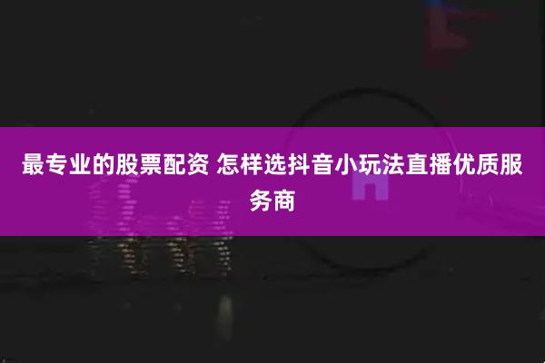 最专业的股票配资 怎样选抖音小玩法直播优质服务商