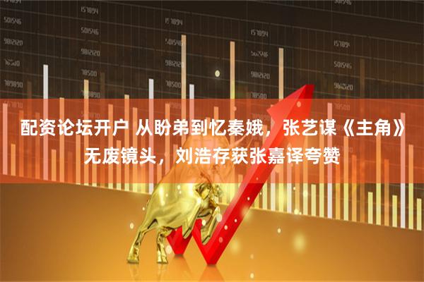 配资论坛开户 从盼弟到忆秦娥，张艺谋《主角》无废镜头，刘浩存获张嘉译夸赞