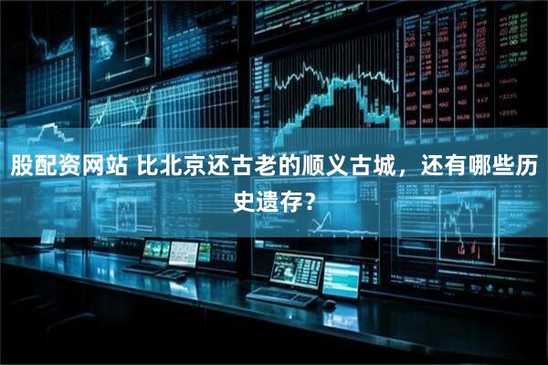 股配资网站 比北京还古老的顺义古城，还有哪些历史遗存？