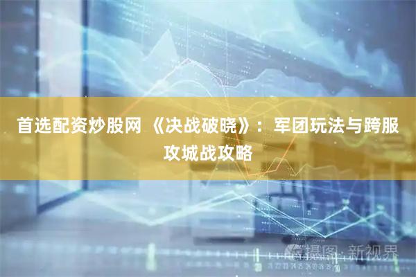 首选配资炒股网 《决战破晓》：军团玩法与跨服攻城战攻略