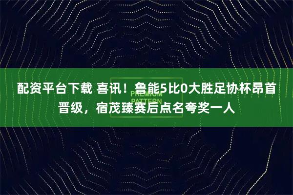 配资平台下载 喜讯！鲁能5比0大胜足协杯昂首晋级，宿茂臻赛后点名夸奖一人
