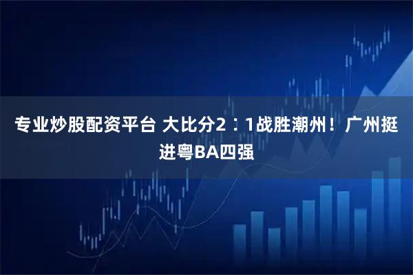 专业炒股配资平台 大比分2∶1战胜潮州！广州挺进粤BA四强