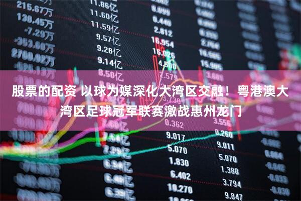 股票的配资 以球为媒深化大湾区交融！粤港澳大湾区足球冠军联赛激战惠州龙门