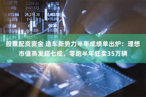股票配资资金 造车新势力半年成绩单出炉：理想市值蒸发超七成，零跑半年狂卖35万辆