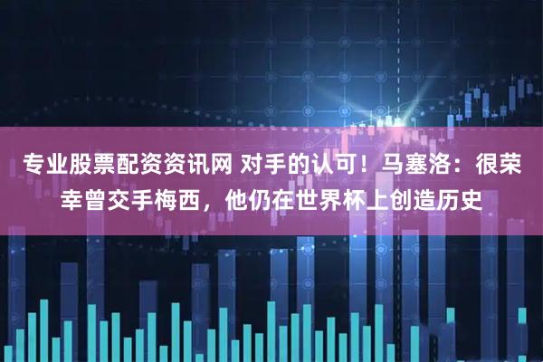 专业股票配资资讯网 对手的认可！马塞洛：很荣幸曾交手梅西，他仍在世界杯上创造历史