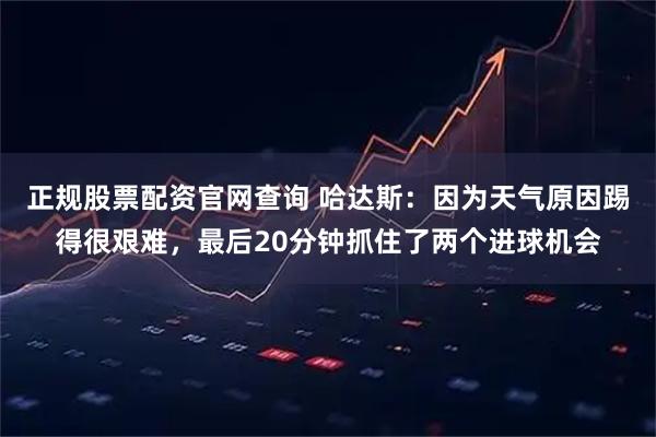 正规股票配资官网查询 哈达斯：因为天气原因踢得很艰难，最后20分钟抓住了两个进球机会