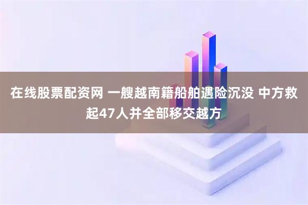 在线股票配资网 一艘越南籍船舶遇险沉没 中方救起47人并全部移交越方