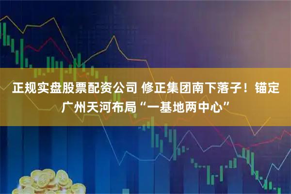 正规实盘股票配资公司 修正集团南下落子！锚定广州天河布局“一基地两中心”