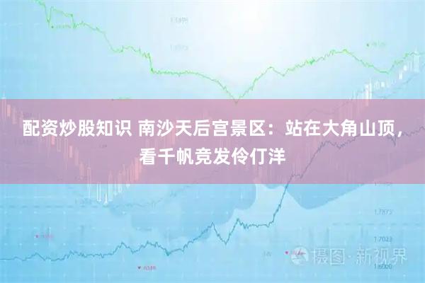 配资炒股知识 南沙天后宫景区：站在大角山顶，看千帆竞发伶仃洋