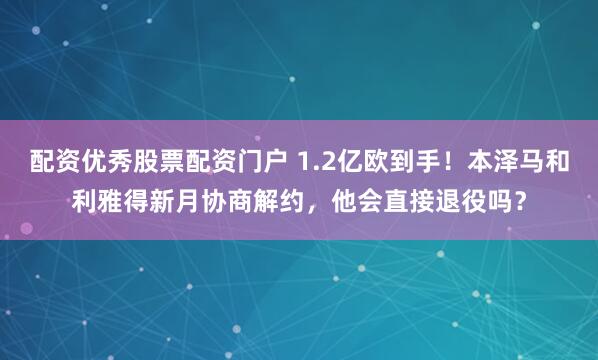 配资优秀股票配资门户 1.2亿欧到手！本泽马和利雅得新月协商解约，他会直接退役吗？