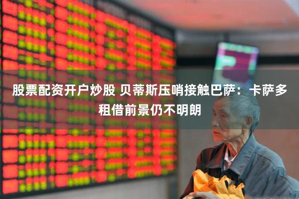 股票配资开户炒股 贝蒂斯压哨接触巴萨：卡萨多租借前景仍不明朗